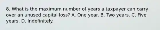 8. What is the maximum number of years a taxpayer can carry over an unused capital loss? A. One year. B. Two years. C. Five years. D. Indefinitely.