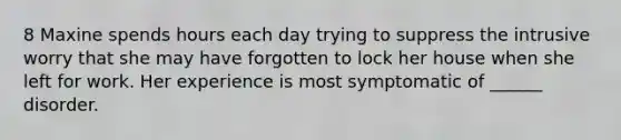 8 Maxine spends hours each day trying to suppress the intrusive worry that she may have forgotten to lock her house when she left for work. Her experience is most symptomatic of ______ disorder.