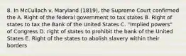 8. In McCullach v. Maryland (1819), the Supreme Court confirmed the A. Right of the federal government to tax states B. Right of states to tax the Bank of the United States C. "Implied powers" of Congress D. right of states to prohibit the bank of the United States E. Right of the states to abolish slavery within their borders