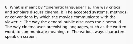 8. What is meant by "cinematic language"? a. The way critics and scholars discuss cinema. b. The accepted systems, methods, or conventions by which the movies communicate with the viewer. c. The way the general public discusses the cinema. d. The way cinema uses preexisting languages, such as the written word, to communicate meaning. e. The various ways characters speak on screen.