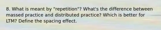 8. What is meant by "repetition"? What's the difference between massed practice and distributed practice? Which is better for LTM? Define the spacing effect.