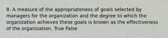 8. A measure of the appropriateness of goals selected by managers for the organization and the degree to which the organization achieves these goals is known as the effectiveness of the organization. True False