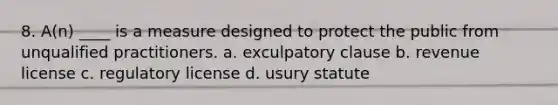 8. A(n) ____ is a measure designed to protect the public from unqualified practitioners. a. exculpatory clause b. revenue license c. regulatory license d. usury statute