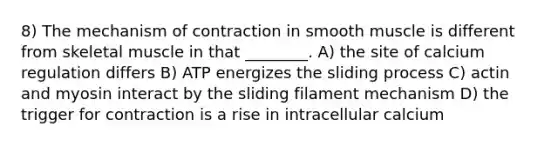 8) The mechanism of contraction in smooth muscle is different from skeletal muscle in that ________. A) the site of calcium regulation differs B) ATP energizes the sliding process C) actin and myosin interact by the sliding filament mechanism D) the trigger for contraction is a rise in intracellular calcium