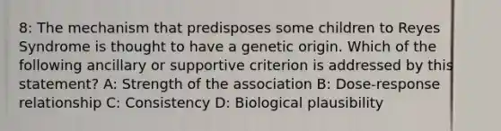 8: The mechanism that predisposes some children to Reyes Syndrome is thought to have a genetic origin. Which of the following ancillary or supportive criterion is addressed by this statement? A: Strength of the association B: Dose-response relationship C: Consistency D: Biological plausibility