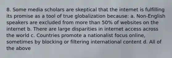 8. Some media scholars are skeptical that the internet is fulfilling its promise as a tool of true globalization because: a. Non-English speakers are excluded from more than 50% of websites on the internet b. There are large disparities in internet access across the world c. Countries promote a nationalist focus online, sometimes by blocking or filtering international content d. All of the above