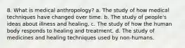 8. What is medical anthropology? a. ​The study of how medical techniques have changed over time. b. ​The study of people's ideas about illness and healing. c. ​The study of how the human body responds to healing and treatment. d. ​The study of medicines and healing techniques used by non-humans.