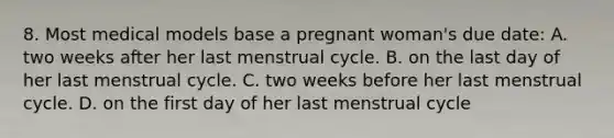 8. Most medical models base a pregnant woman's due date: A. two weeks after her last menstrual cycle. B. on the last day of her last menstrual cycle. C. two weeks before her last menstrual cycle. D. on the first day of her last menstrual cycle