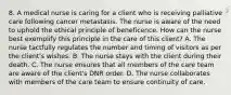 8. A medical nurse is caring for a client who is receiving palliative care following cancer metastasis. The nurse is aware of the need to uphold the ethical principle of beneficence. How can the nurse best exemplify this principle in the care of this client? A. The nurse tactfully regulates the number and timing of visitors as per the client's wishes. B. The nurse stays with the client during their death. C. The nurse ensures that all members of the care team are aware of the client's DNR order. D. The nurse collaborates with members of the care team to ensure continuity of care.