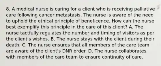 8. A medical nurse is caring for a client who is receiving palliative care following cancer metastasis. The nurse is aware of the need to uphold the ethical principle of beneficence. How can the nurse best exemplify this principle in the care of this client? A. The nurse tactfully regulates the number and timing of visitors as per the client's wishes. B. The nurse stays with the client during their death. C. The nurse ensures that all members of the care team are aware of the client's DNR order. D. The nurse collaborates with members of the care team to ensure continuity of care.