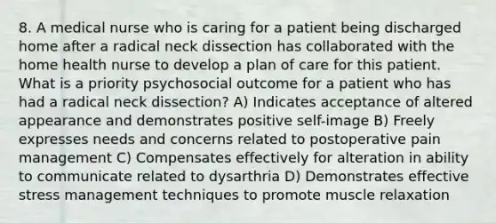 8. A medical nurse who is caring for a patient being discharged home after a radical neck dissection has collaborated with the home health nurse to develop a plan of care for this patient. What is a priority psychosocial outcome for a patient who has had a radical neck dissection? A) Indicates acceptance of altered appearance and demonstrates positive self-image B) Freely expresses needs and concerns related to postoperative pain management C) Compensates effectively for alteration in ability to communicate related to dysarthria D) Demonstrates effective stress management techniques to promote muscle relaxation