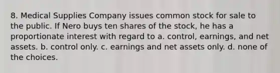 8. Medical Supplies Company issues common stock for sale to the public. If Nero buys ten shares of the stock, he has a proportionate interest with regard to a. control, earnings, and net assets. b. control only. c. earnings and net assets only. d. none of the choices.