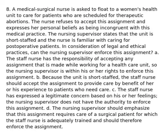 8. A medical-surgical nurse is asked to float to a women's health unit to care for patients who are scheduled for therapeutic abortions. The nurse refuses to accept this assignment and expresses her personal beliefs as being incongruent with this medical practice. The nursing supervisor states that the unit is short-staffed and the nurse is familiar with caring for postoperative patients. In consideration of legal and ethical practices, can the nursing supervisor enforce this assignment? a. The staff nurse has the responsibility of accepting any assignment that is made while working for a health care unit, so the nursing supervisor is within his or her rights to enforce this assignment. b. Because the unit is short-staffed, the staff nurse should accept the assignment to provide care by benefit of her or his experience to patients who need care. c. The staff nurse has expressed a legitimate concern based on his or her feelings; the nursing supervisor does not have the authority to enforce this assignment. d. The nursing supervisor should emphasize that this assignment requires care of a surgical patient for which the staff nurse is adequately trained and should therefore enforce the assignment.