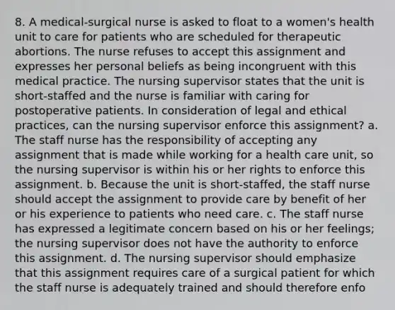 8. A medical-surgical nurse is asked to float to a women's health unit to care for patients who are scheduled for therapeutic abortions. The nurse refuses to accept this assignment and expresses her personal beliefs as being incongruent with this medical practice. The nursing supervisor states that the unit is short-staffed and the nurse is familiar with caring for postoperative patients. In consideration of legal and ethical practices, can the nursing supervisor enforce this assignment? a. The staff nurse has the responsibility of accepting any assignment that is made while working for a health care unit, so the nursing supervisor is within his or her rights to enforce this assignment. b. Because the unit is short-staffed, the staff nurse should accept the assignment to provide care by benefit of her or his experience to patients who need care. c. The staff nurse has expressed a legitimate concern based on his or her feelings; the nursing supervisor does not have the authority to enforce this assignment. d. The nursing supervisor should emphasize that this assignment requires care of a surgical patient for which the staff nurse is adequately trained and should therefore enfo