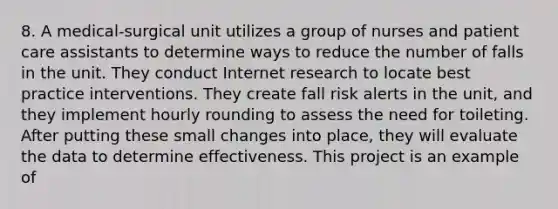 8. A medical-surgical unit utilizes a group of nurses and patient care assistants to determine ways to reduce the number of falls in the unit. They conduct Internet research to locate best practice interventions. They create fall risk alerts in the unit, and they implement hourly rounding to assess the need for toileting. After putting these small changes into place, they will evaluate the data to determine effectiveness. This project is an example of