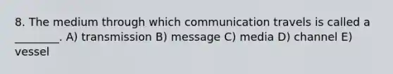 8. The medium through which communication travels is called a ________. A) transmission B) message C) media D) channel E) vessel