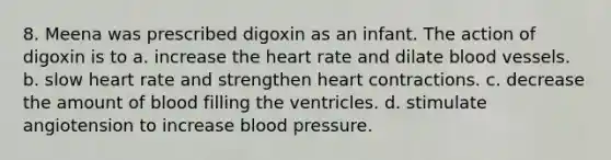 8. Meena was prescribed digoxin as an infant. The action of digoxin is to a. increase the heart rate and dilate blood vessels. b. slow heart rate and strengthen heart contractions. c. decrease the amount of blood filling the ventricles. d. stimulate angiotension to increase blood pressure.