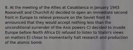 8. At the meeting of the Allies at Casablanca in January 1943 Roosevelt and Churchill A) decided to open an immediate second front in Europe to relieve pressure on the Soviet front B) announced that they would accept nothing less than the unconditional surrender of the Axis powers C) decided to invade Europe before North Africa D) refused to listen to Stalin's views on matters E) chose to momentarily halt research and production of the atomic bomb