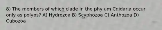 8) The members of which clade in the phylum Cnidaria occur only as polyps? A) Hydrozoa B) Scyphozoa C) Anthozoa D) Cubozoa