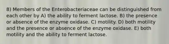 8) Members of the Enterobacteriaceae can be distinguished from each other by A) the ability to ferment lactose. B) the presence or absence of the enzyme oxidase. C) motility. D) both motility and the presence or absence of the enzyme oxidase. E) both motility and the ability to ferment lactose.