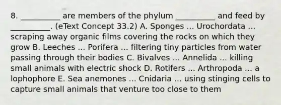 8. __________ are members of the phylum __________ and feed by __________. (eText Concept 33.2) A. Sponges ... Urochordata ... scraping away organic films covering the rocks on which they grow B. Leeches ... Porifera ... filtering tiny particles from water passing through their bodies C. Bivalves ... Annelida ... killing small animals with electric shock D. Rotifers ... Arthropoda ... a lophophore E. Sea anemones ... Cnidaria ... using stinging cells to capture small animals that venture too close to them