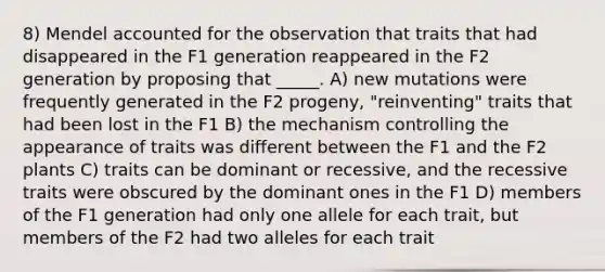 8) Mendel accounted for the observation that traits that had disappeared in the F1 generation reappeared in the F2 generation by proposing that _____. A) new mutations were frequently generated in the F2 progeny, "reinventing" traits that had been lost in the F1 B) the mechanism controlling the appearance of traits was different between the F1 and the F2 plants C) traits can be dominant or recessive, and the recessive traits were obscured by the dominant ones in the F1 D) members of the F1 generation had only one allele for each trait, but members of the F2 had two alleles for each trait