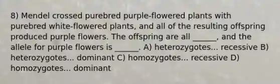 8) Mendel crossed purebred purple-flowered plants with purebred white-flowered plants, and all of the resulting offspring produced purple flowers. The offspring are all ______, and the allele for purple flowers is ______. A) heterozygotes... recessive B) heterozygotes... dominant C) homozygotes... recessive D) homozygotes... dominant