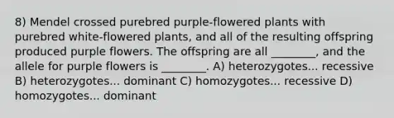 8) Mendel crossed purebred purple-flowered plants with purebred white-flowered plants, and all of the resulting offspring produced purple flowers. The offspring are all ________, and the allele for purple flowers is ________. A) heterozygotes... recessive B) heterozygotes... dominant C) homozygotes... recessive D) homozygotes... dominant