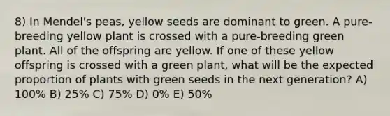 8) In Mendel's peas, yellow seeds are dominant to green. A pure-breeding yellow plant is crossed with a pure-breeding green plant. All of the offspring are yellow. If one of these yellow offspring is crossed with a green plant, what will be the expected proportion of plants with green seeds in the next generation? A) 100% B) 25% C) 75% D) 0% E) 50%