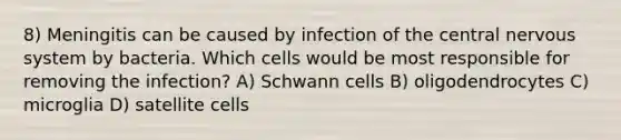 8) Meningitis can be caused by infection of the central nervous system by bacteria. Which cells would be most responsible for removing the infection? A) Schwann cells B) oligodendrocytes C) microglia D) satellite cells