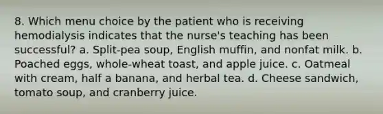 8. Which menu choice by the patient who is receiving hemodialysis indicates that the nurse's teaching has been successful? a. Split-pea soup, English muffin, and nonfat milk. b. Poached eggs, whole-wheat toast, and apple juice. c. Oatmeal with cream, half a banana, and herbal tea. d. Cheese sandwich, tomato soup, and cranberry juice.