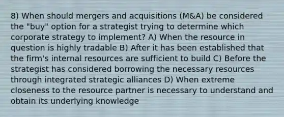 8) When should mergers and acquisitions (M&A) be considered the "buy" option for a strategist trying to determine which corporate strategy to implement? A) When the resource in question is highly tradable B) After it has been established that the firm's internal resources are sufficient to build C) Before the strategist has considered borrowing the necessary resources through integrated strategic alliances D) When extreme closeness to the resource partner is necessary to understand and obtain its underlying knowledge