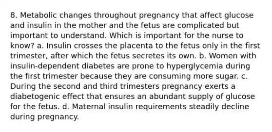 8. Metabolic changes throughout pregnancy that affect glucose and insulin in the mother and the fetus are complicated but important to understand. Which is important for the nurse to know? a. Insulin crosses the placenta to the fetus only in the first trimester, after which the fetus secretes its own. b. Women with insulin-dependent diabetes are prone to hyperglycemia during the first trimester because they are consuming more sugar. c. During the second and third trimesters pregnancy exerts a diabetogenic effect that ensures an abundant supply of glucose for the fetus. d. Maternal insulin requirements steadily decline during pregnancy.