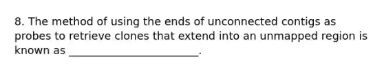 8. The method of using the ends of unconnected contigs as probes to retrieve clones that extend into an unmapped region is known as ________________________.