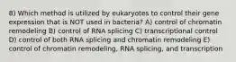 8) Which method is utilized by eukaryotes to control their gene expression that is NOT used in bacteria? A) control of chromatin remodeling B) control of RNA splicing C) transcriptional control D) control of both RNA splicing and chromatin remodeling E) control of chromatin remodeling, RNA splicing, and transcription