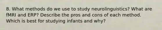 8. What methods do we use to study neurolinguistics? What are fMRI and ERP? Describe the pros and cons of each method. Which is best for studying infants and why?