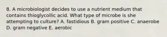 8. A microbiologist decides to use a nutrient medium that contains thioglycollic acid. What type of microbe is she attempting to culture? A. fastidious B. gram positive C. anaerobe D. gram negative E. aerobic