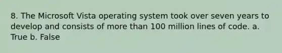 8. The Microsoft Vista operating system took over seven years to develop and consists of more than 100 million lines of code. a. True b. False