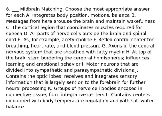 8. ___ Midbrain Matching. Choose the most appropriate answer for each A. Integrates body position, motions, balance B. Messages from here arouuse the brain and maintain wakefulness C. The cortical region that coordinates muscles required for speech D. All parts of nerve cells outside the brain and spinal cord E. As, for example, acetylcholine F. Reflex control center for breathing, heart rate, and blood pressure G. Axons of the central nervous system that are sheathed with fatty myelin H. At top of the brain stem bordering the cerebral hemispheres; influences learning and emotional behavior I. Motor neurons that are divided into sympathetic and parasympathetic divisions J. Contains the optic lobes; receives and integrates sensory information that is largely sent on to the forebrain for further neural processing K. Groups of nerve cell bodies encased in connective tissue; form integrative centers L. Contains centers concerned with body temperature regulation and with salt water balance