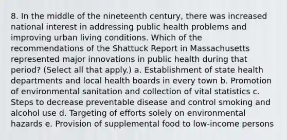 8. In the middle of the nineteenth century, there was increased national interest in addressing public health problems and improving urban living conditions. Which of the recommendations of the Shattuck Report in Massachusetts represented major innovations in public health during that period? (Select all that apply.) a. Establishment of state health departments and local health boards in every town b. Promotion of environmental sanitation and collection of vital statistics c. Steps to decrease preventable disease and control smoking and alcohol use d. Targeting of efforts solely on environmental hazards e. Provision of supplemental food to low-income persons