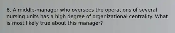 8. A middle-manager who oversees the operations of several nursing units has a high degree of organizational centrality. What is most likely true about this manager?