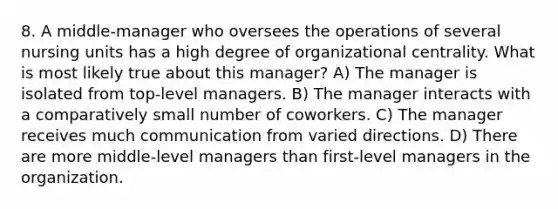 8. A middle-manager who oversees the operations of several nursing units has a high degree of organizational centrality. What is most likely true about this manager? A) The manager is isolated from top-level managers. B) The manager interacts with a comparatively small number of coworkers. C) The manager receives much communication from varied directions. D) There are more middle-level managers than first-level managers in the organization.