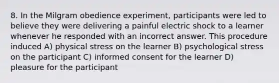 8. In the Milgram obedience experiment, participants were led to believe they were delivering a painful electric shock to a learner whenever he responded with an incorrect answer. This procedure induced A) physical stress on the learner B) psychological stress on the participant C) informed consent for the learner D) pleasure for the participant