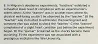 8. In Milgram's obedience experiments, "teachers" exhibited a somewhat lower level of compliance with an experimenter's orders when: A) the "learner" was in another room where his physical well-being couldn't be observed by the "teacher." B) the "teacher" was instructed to administer the learning test and someone else was asked to shock the "learner." C) the "learner" complained of a slight heart condition just before the experiment began. D) the "learner" screamed as the shocks became more punishing. E) the experiment was not associated with a prestigious institution like Yale University.