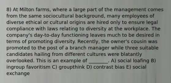 8) At Milton farms, where a large part of the management comes from the same sociocultural background, many employees of diverse ethical or cultural origins are hired only to ensure legal compliance with laws relating to diversity at the workplace. The company's day-to-day functioning leaves much to be desired in terms of promoting diversity. Recently, the owner's cousin was promoted to the post of a branch manager while three suitable candidates hailing from different cultures were blatantly overlooked. This is an example of ________. A) social loafing B) ingroup favoritism C) groupthink D) contrast bias E) social exchange