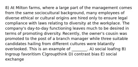 8) At Milton farms, where a large part of the management comes from the same sociocultural background, many employees of diverse ethical or cultural origins are hired only to ensure legal compliance with laws relating to diversity at the workplace. The company's day-to-day functioning leaves much to be desired in terms of promoting diversity. Recently, the owner's cousin was promoted to the post of a branch manager while three suitable candidates hailing from different cultures were blatantly overlooked. This is an example of ________. A) social loafing B) Ingroup favoritism C)groupthink D) contrast bias E) social exchange