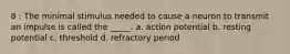 8 : The minimal stimulus needed to cause a neuron to transmit an impulse is called the _____. a. action potential b. resting potential c. threshold d. refractory period