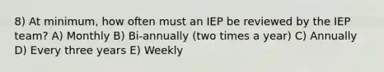 8) At minimum, how often must an IEP be reviewed by the IEP team? A) Monthly B) Bi-annually (two times a year) C) Annually D) Every three years E) Weekly