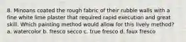 8. Minoans coated the rough fabric of their rubble walls with a fine white lime plaster that required rapid execution and great skill. Which painting method would allow for this lively method? a. watercolor b. fresco secco c. true fresco d. faux fresco