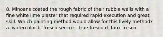 8. Minoans coated the rough fabric of their rubble walls with a fine white lime plaster that required rapid execution and great skill. Which painting method would allow for this lively method? a. watercolor b. fresco secco c. true fresco d. faux fresco